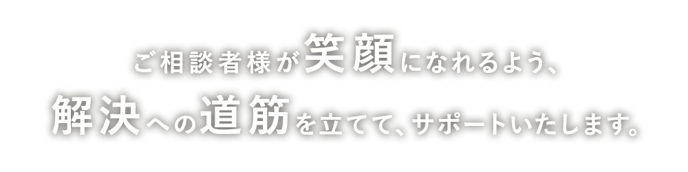 ご相談者様が笑顔になれるよう、解決への道筋を立てて、サポートいたします。